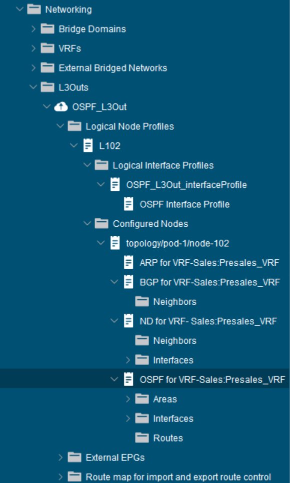 Networking 
Bridge Domains 
VRFs 
Extemal Bridged Networks 
L30uts 
o 
OSPF L30ut 
Logical Node Profiles 
L102 
Logical Interface Profiles 
OSPF L30ut interfaceprofile 
OSPF Interface Profile 
Configured Nodes 
topology/pod-1/node-102 
ARP forVRF-Sales:Presales VRF 
BGPforVRF-Sales:Presales VRF 
Neighbors 
ND forVRF-sales:Presales VRF 
Neighbors 
Interfaces 
> 
OSPFforVRF-Sales:Presales VRF 
Areas 
> 
Interfaces 
> 
Routes 
Extemal EPGs 
> 
Route map for import and export route control 
> 